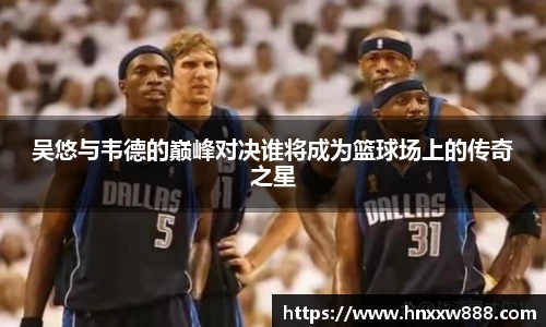 吴悠与韦德的巅峰对决谁将成为篮球场上的传奇之星