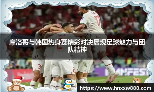 摩洛哥与韩国热身赛精彩对决展现足球魅力与团队精神